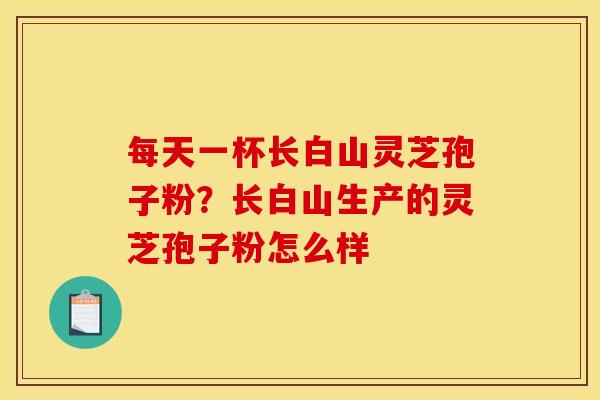 每天一杯长白山灵芝孢子粉?长白山生产的灵芝孢子粉怎么样 每天一杯长白山灵芝孢子粉?长白山生产的灵芝孢子粉怎么样
