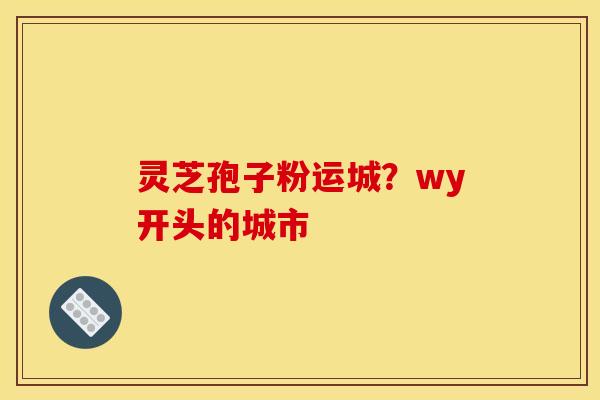 灵芝孢子粉运城？wy开头的城市