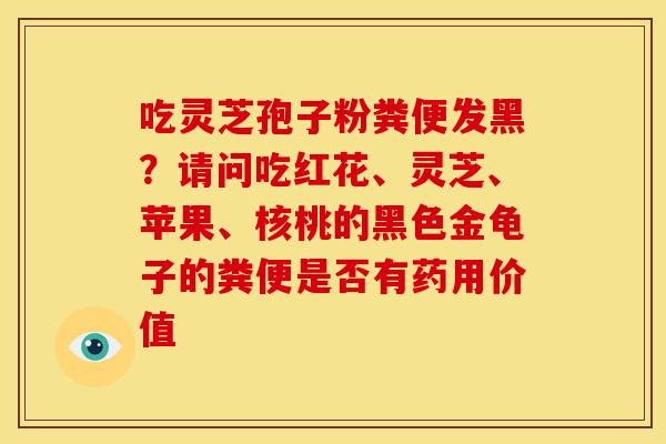 吃灵芝孢子粉粪便发黑?请问吃红花、灵芝、苹果、核桃的黑色金龟子的粪便是否有药用价值 吃灵芝孢子粉粪便发黑?请问吃红花、灵芝、苹果、核桃的黑色金龟子的粪便是否有药用价值
