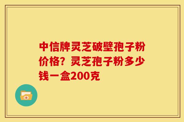 中信牌灵芝破壁孢子粉价格?灵芝孢子粉多少钱一盒200克 中信牌灵芝破壁孢子粉价格?灵芝孢子粉多少钱一盒200克