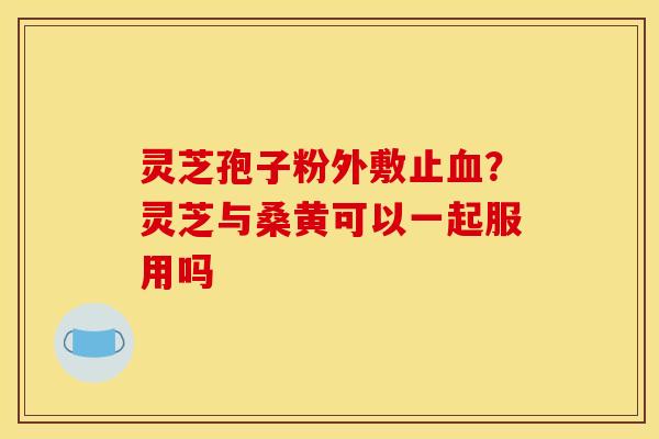 灵芝孢子粉外敷止?灵芝与桑黄可以一起服用吗 灵芝孢子粉外敷止?灵芝与桑黄可以一起服用吗