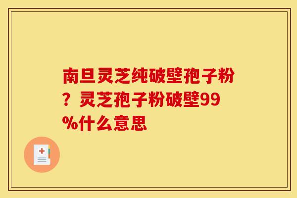 南旦灵芝纯破壁孢子粉?灵芝孢子粉破壁99%什么意思 南旦灵芝纯破壁孢子粉?灵芝孢子粉破壁99%什么意思