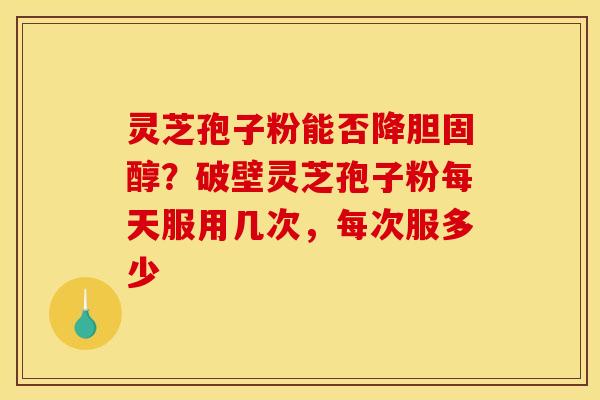 灵芝孢子粉能否降?破壁灵芝孢子粉每天服用几次,每次服多少 灵芝孢子粉能否降?破壁灵芝孢子粉每天服用几次,每次服多少