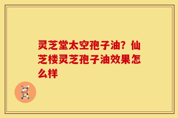 灵芝堂太空孢子油？仙芝楼灵芝孢子油效果怎么样