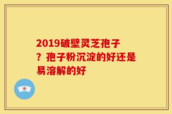 2019破壁灵芝孢子?孢子粉沉淀的好还是易溶解的好 2019破壁灵芝孢子?孢子粉沉淀的好还是易溶解的好