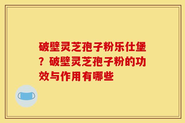 破壁灵芝孢子粉乐仕堡?破壁灵芝孢子粉的功效与作用有哪些 破壁灵芝孢子粉乐仕堡?破壁灵芝孢子粉的功效与作用有哪些
