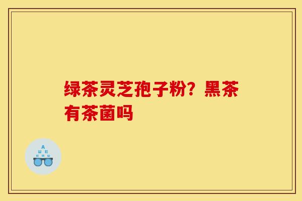 绿茶灵芝孢子粉?黑茶有茶菌吗 绿茶灵芝孢子粉?黑茶有茶菌吗