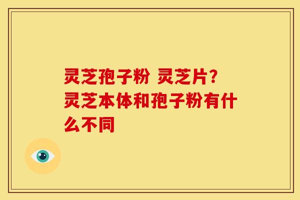 灵芝孢子粉 灵芝片？灵芝本体和孢子粉有什么不同