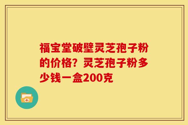 福宝堂破壁灵芝孢子粉的价格?灵芝孢子粉多少钱一盒200克 福宝堂破壁灵芝孢子粉的价格?灵芝孢子粉多少钱一盒200克