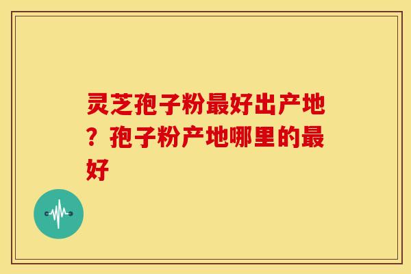 灵芝孢子粉好出产地?孢子粉产地哪里的好 灵芝孢子粉好出产地?孢子粉产地哪里的好