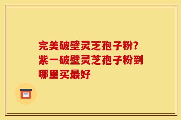 完美破壁灵芝孢子粉?紫一破壁灵芝孢子粉到哪里买好 完美破壁灵芝孢子粉?紫一破壁灵芝孢子粉到哪里买好