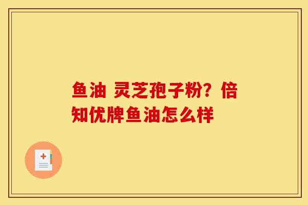 鱼油 灵芝孢子粉？倍知优牌鱼油怎么样