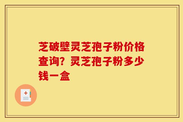 芝破壁灵芝孢子粉价格查询？灵芝孢子粉多少钱一盒