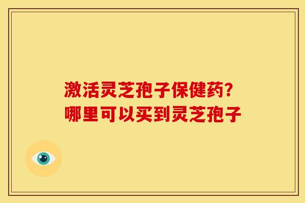 激活灵芝孢子保健药?哪里可以买到灵芝孢子 激活灵芝孢子保健药?哪里可以买到灵芝孢子