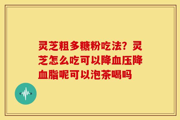 灵芝粗多糖粉吃法?灵芝怎么吃可以降降呢可以泡茶喝吗 灵芝粗多糖粉吃法?灵芝怎么吃可以降降呢可以泡茶喝吗