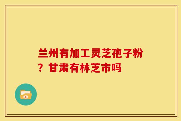 兰州有加工灵芝孢子粉?甘肃有林芝市吗 兰州有加工灵芝孢子粉?甘肃有林芝市吗