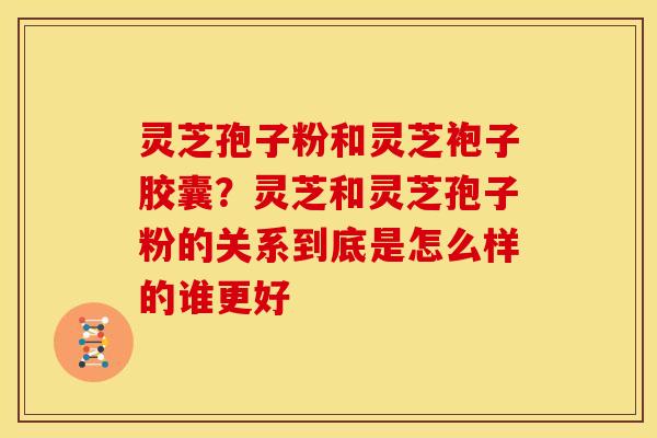 灵芝孢子粉和灵芝袍子胶囊?灵芝和灵芝孢子粉的关系到底是怎么样的谁更好 灵芝孢子粉和灵芝袍子胶囊?灵芝和灵芝孢子粉的关系到底是怎么样的谁更好