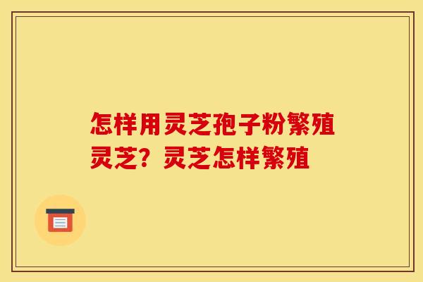 怎样用灵芝孢子粉繁殖灵芝?灵芝怎样繁殖 怎样用灵芝孢子粉繁殖灵芝?灵芝怎样繁殖