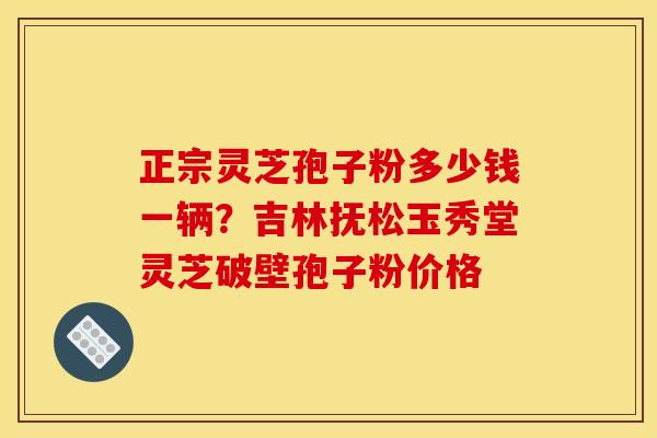 正宗灵芝孢子粉多少钱一辆?吉林抚松玉秀堂灵芝破壁孢子粉价格 正宗灵芝孢子粉多少钱一辆?吉林抚松玉秀堂灵芝破壁孢子粉价格