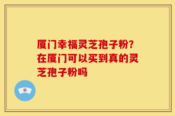 厦门幸福灵芝孢子粉?在厦门可以买到真的灵芝孢子粉吗 厦门幸福灵芝孢子粉?在厦门可以买到真的灵芝孢子粉吗