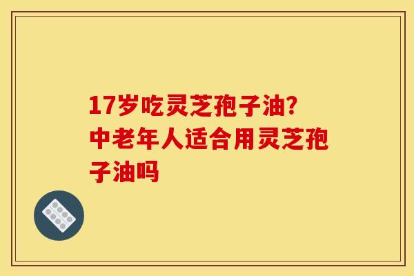17岁吃灵芝孢子油?中老年人适合用灵芝孢子油吗 17岁吃灵芝孢子油?中老年人适合用灵芝孢子油吗