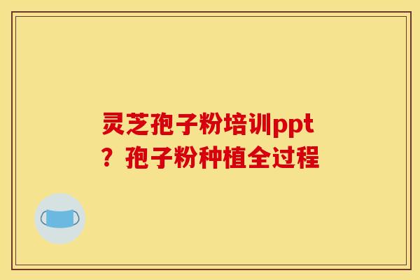 灵芝孢子粉培训ppt?孢子粉种植全过程 灵芝孢子粉培训ppt?孢子粉种植全过程