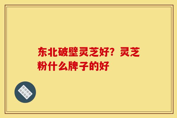 东北破壁灵芝好?灵芝粉什么牌子的好 东北破壁灵芝好?灵芝粉什么牌子的好