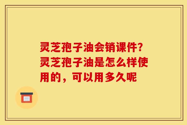 灵芝孢子油会销课件？灵芝孢子油是怎么样使用的，可以用多久呢