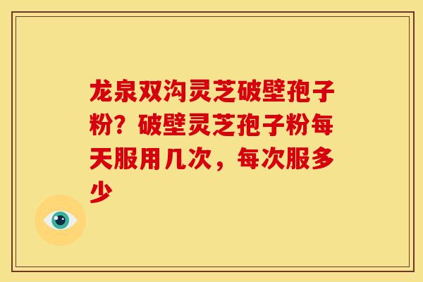 龙泉双沟灵芝破壁孢子粉？破壁灵芝孢子粉每天服用几次，每次服多少