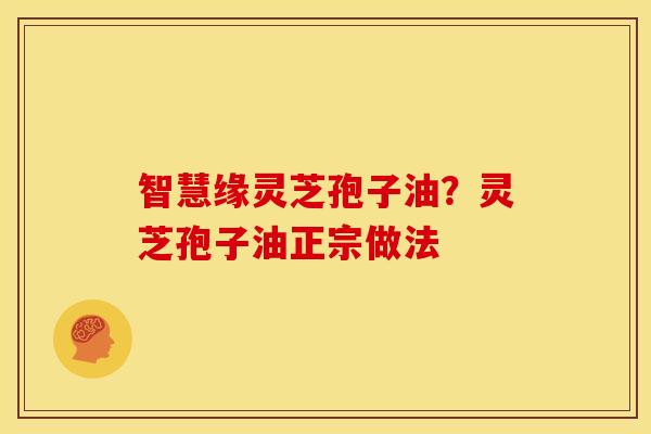智慧缘灵芝孢子油?灵芝孢子油正宗做法 智慧缘灵芝孢子油?灵芝孢子油正宗做法