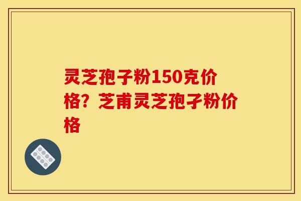灵芝孢子粉150克价格?芝甫灵芝孢孑粉价格 灵芝孢子粉150克价格?芝甫灵芝孢孑粉价格