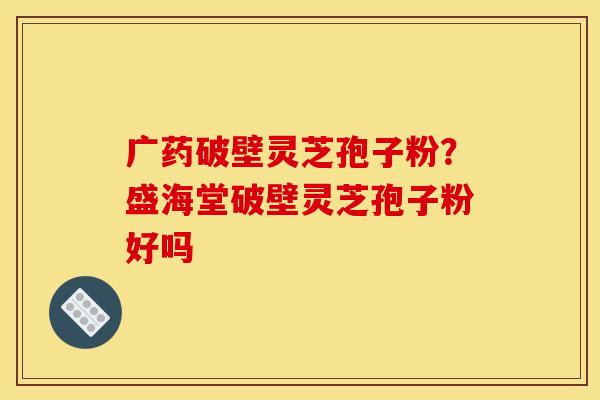 广药破壁灵芝孢子粉?盛海堂破壁灵芝孢子粉好吗 广药破壁灵芝孢子粉?盛海堂破壁灵芝孢子粉好吗