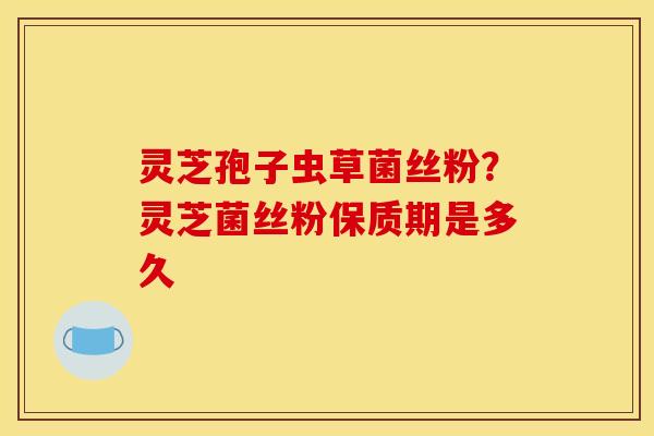 灵芝孢子虫草菌丝粉？灵芝菌丝粉保质期是多久