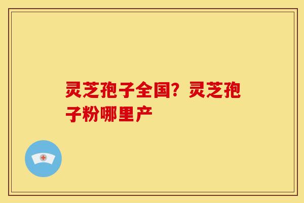 灵芝孢子全国？灵芝孢子粉哪里产