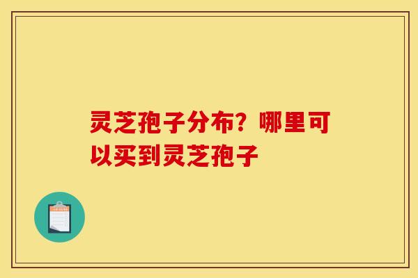灵芝孢子分布？哪里可以买到灵芝孢子