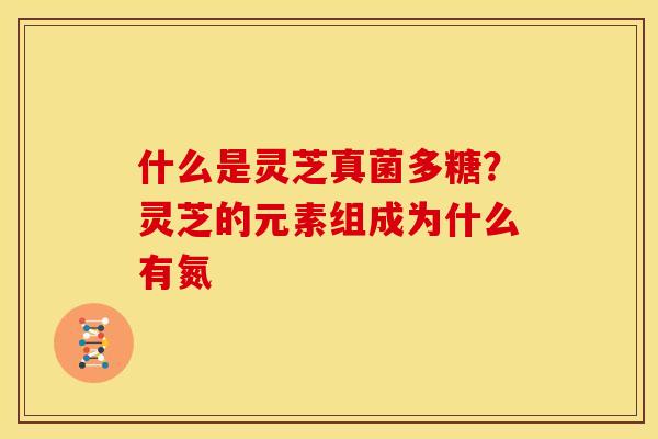 什么是灵芝真菌多糖?灵芝的元素组成为什么有氮 什么是灵芝真菌多糖?灵芝的元素组成为什么有氮