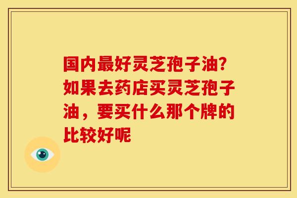 国内好灵芝孢子油?如果去药店买灵芝孢子油,要买什么那个牌的比较好呢 国内好灵芝孢子油?如果去药店买灵芝孢子油,要买什么那个牌的比较好呢