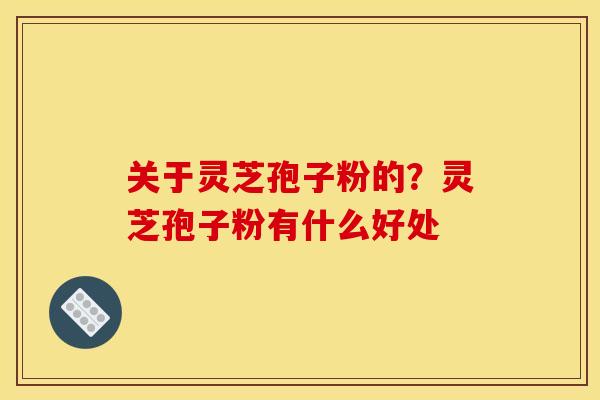 关于灵芝孢子粉的?灵芝孢子粉有什么好处 关于灵芝孢子粉的?灵芝孢子粉有什么好处