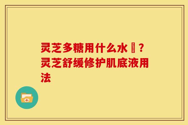 灵芝多糖用什么水沖?灵芝舒缓修护肌底液用法 灵芝多糖用什么水沖?灵芝舒缓修护肌底液用法