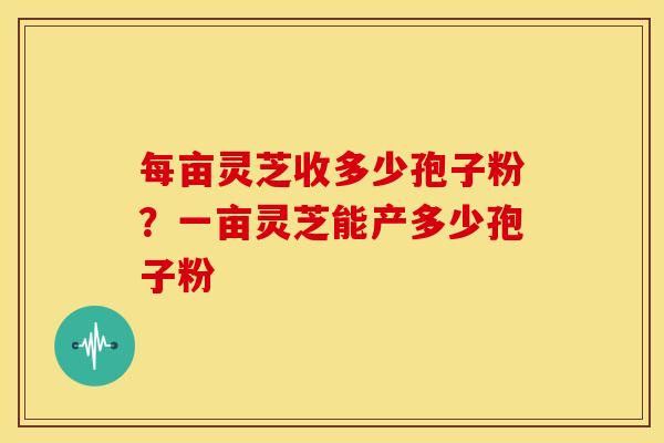 每亩灵芝收多少孢子粉?一亩灵芝能产多少孢子粉 每亩灵芝收多少孢子粉?一亩灵芝能产多少孢子粉