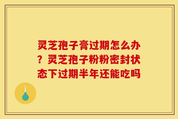 灵芝孢子膏过期怎么办?灵芝孢子粉粉密封状态下过期半年还能吃吗 灵芝孢子膏过期怎么办?灵芝孢子粉粉密封状态下过期半年还能吃吗