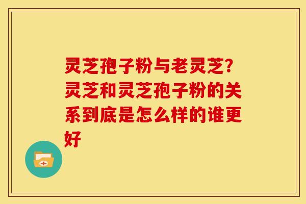 灵芝孢子粉与老灵芝?灵芝和灵芝孢子粉的关系到底是怎么样的谁更好 灵芝孢子粉与老灵芝?灵芝和灵芝孢子粉的关系到底是怎么样的谁更好
