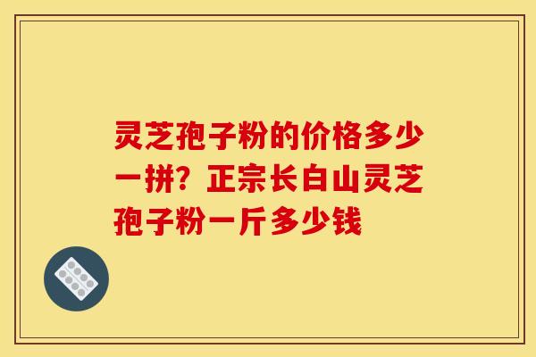 灵芝孢子粉的价格多少一拼?正宗长白山灵芝孢子粉一斤多少钱 灵芝孢子粉的价格多少一拼?正宗长白山灵芝孢子粉一斤多少钱
