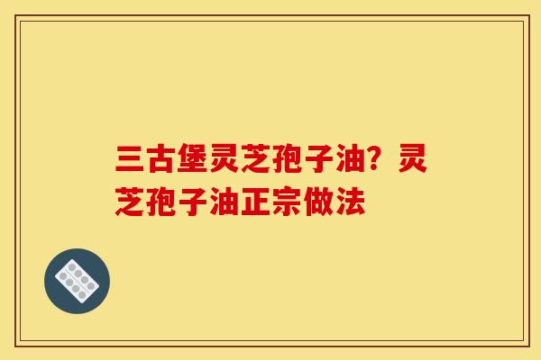 三古堡灵芝孢子油?灵芝孢子油正宗做法 三古堡灵芝孢子油?灵芝孢子油正宗做法