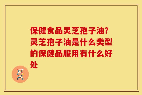 保健食品灵芝孢子油?灵芝孢子油是什么类型的保健品服用有什么好处 保健食品灵芝孢子油?灵芝孢子油是什么类型的保健品服用有什么好处
