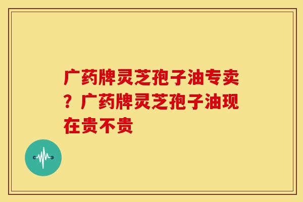 广药牌灵芝孢子油专卖？广药牌灵芝孢子油现在贵不贵