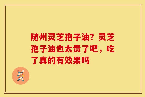 随州灵芝孢子油?灵芝孢子油也太贵了吧,吃了真的有效果吗 随州灵芝孢子油?灵芝孢子油也太贵了吧,吃了真的有效果吗
