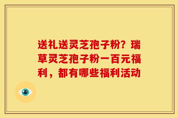 送礼送灵芝孢子粉?瑞草灵芝孢子粉一百元福利,都有哪些福利活动 送礼送灵芝孢子粉?瑞草灵芝孢子粉一百元福利,都有哪些福利活动