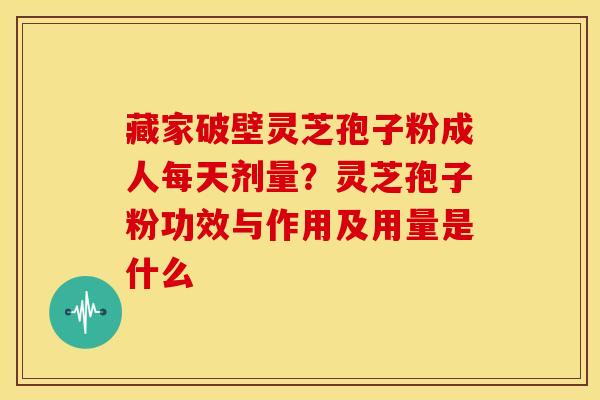 藏家破壁灵芝孢子粉成人每天剂量?灵芝孢子粉功效与作用及用量是什么 藏家破壁灵芝孢子粉成人每天剂量?灵芝孢子粉功效与作用及用量是什么