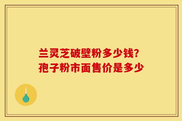 兰灵芝破壁粉多少钱?孢子粉市面售价是多少 兰灵芝破壁粉多少钱?孢子粉市面售价是多少